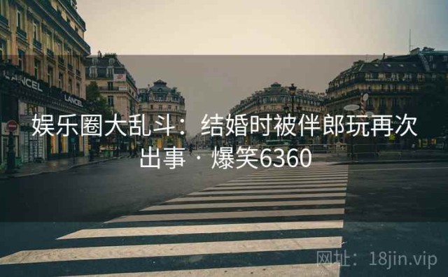 娱乐圈大乱斗：结婚时被伴郎玩再次出事 · 爆笑6360