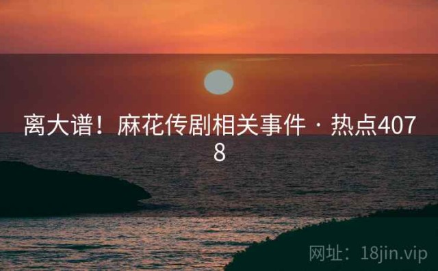 离大谱！麻花传剧相关事件 · 热点4078