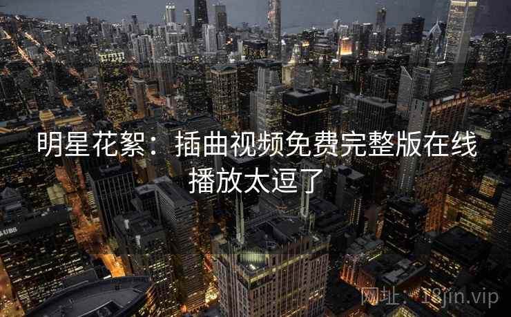 明星花絮:插曲视频免费完整版在线播放太逗了 明星花絮:插曲视频免费完整版在线播放太逗了