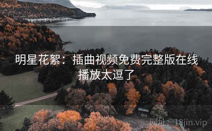 明星花絮:插曲视频免费完整版在线播放太逗了 明星花絮:插曲视频免费完整版在线播放太逗了