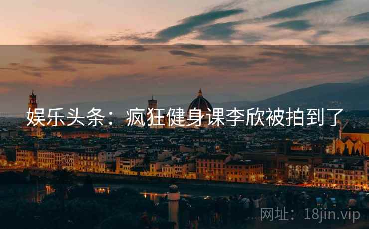 娱乐头条:疯狂健身课李欣被拍到了 娱乐头条:疯狂健身课李欣被拍到了