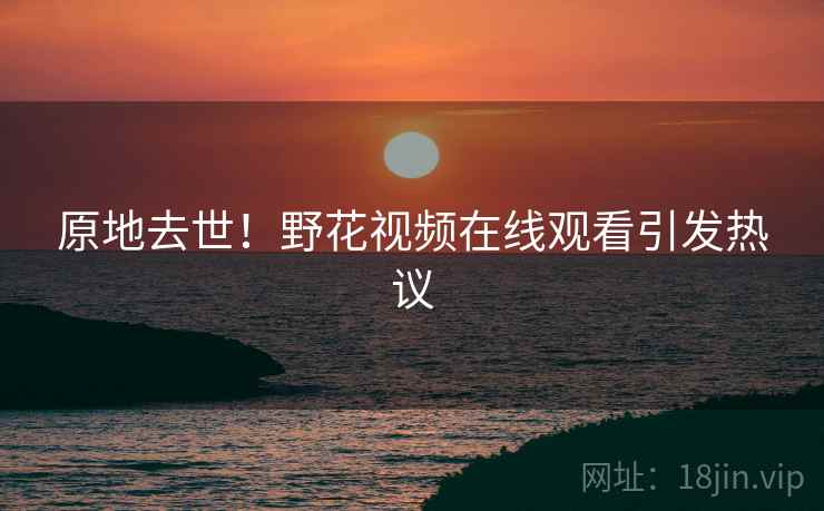 原地去世!野花视频在线观看引发热议 原地去世!野花视频在线观看引发热议