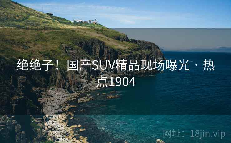 绝绝子!国产SUV精品现场曝光 · 热点1904 绝绝子!国产SUV精品现场曝光 · 热点1904