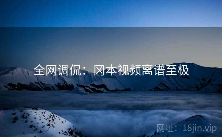 全网调侃:冈本视频离谱至极 全网调侃:冈本视频离谱至极