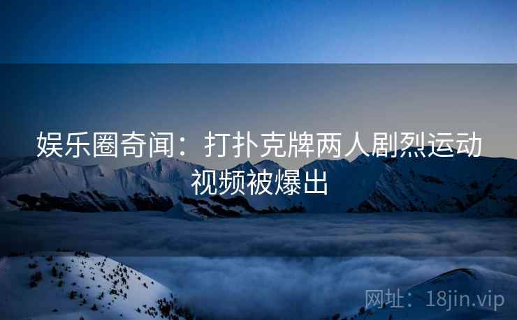 娱乐圈奇闻:打扑克牌两人剧烈运动视频被爆出