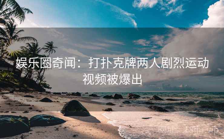 娱乐圈奇闻:打扑克牌两人剧烈运动视频被爆出 娱乐圈奇闻:打扑克牌两人剧烈运动视频被爆出