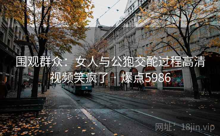 围观群众:女人与公狍交酡过程高清视频笑疯了 · 爆点5986