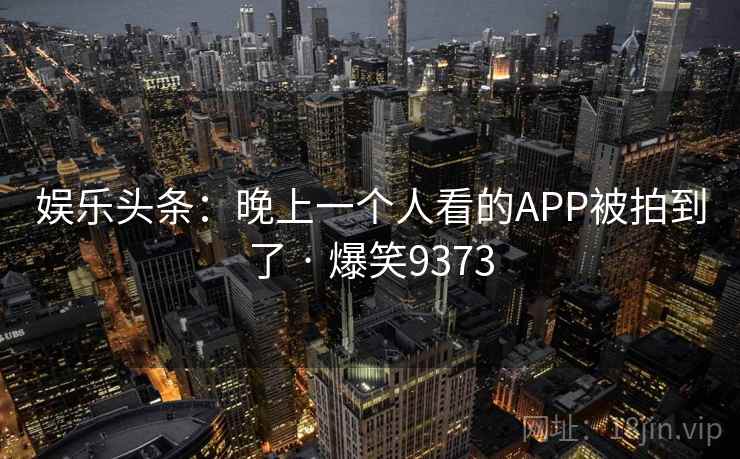 娱乐头条:晚上一个人看的APP被拍到了 · 爆笑9373 娱乐头条:晚上一个人看的APP被拍到了 · 爆笑9373