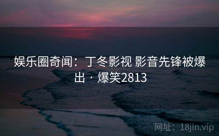 娱乐圈奇闻:丁冬影视 影音先锋被爆出 · 爆笑2813 娱乐圈奇闻:丁冬影视 影音先锋被爆出 · 爆笑2813