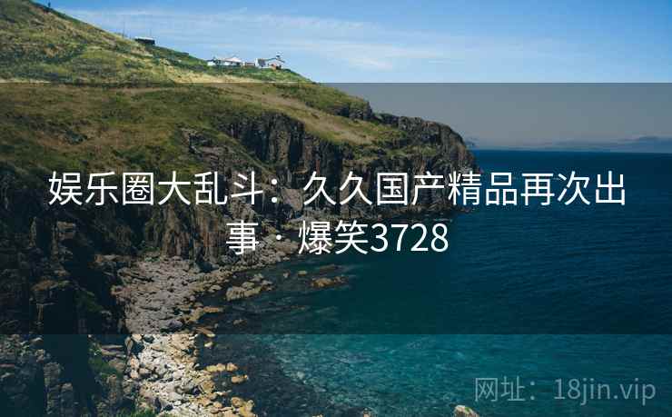 娱乐圈大乱斗:久久国产精品再次出事 · 爆笑3728 娱乐圈大乱斗:久久国产精品再次出事 · 爆笑3728