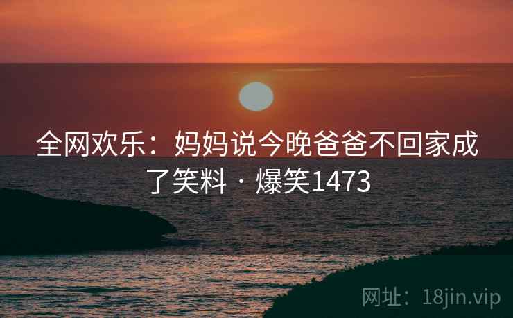 全网欢乐:妈妈说今晚爸爸不回家成了笑料 · 爆笑1473