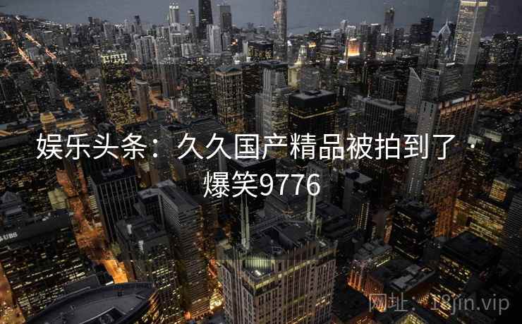 娱乐头条:久久国产精品被拍到了 · 爆笑9776