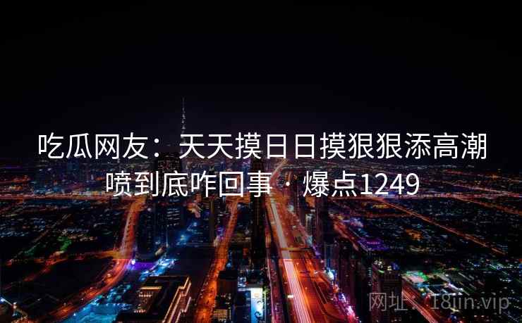 吃瓜网友:天天摸日日摸狠狠添高潮喷到底咋回事 · 爆点1249 吃瓜网友:天天摸日日摸狠狠添高潮喷到底咋回事 · 爆点1249