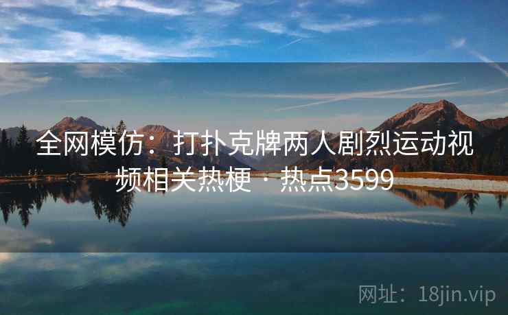 全网模仿:打扑克牌两人剧烈运动视频相关热梗 · 热点3599 全网模仿:打扑克牌两人剧烈运动视频相关热梗 · 热点3599