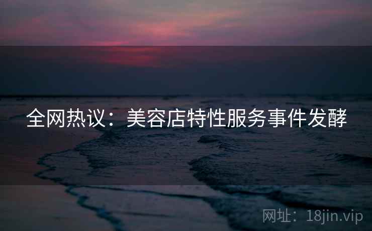 全网热议:美容店特性服务事件发酵 全网热议:美容店特性服务事件发酵