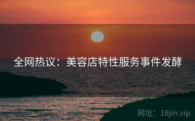 全网热议:美容店特性服务事件发酵