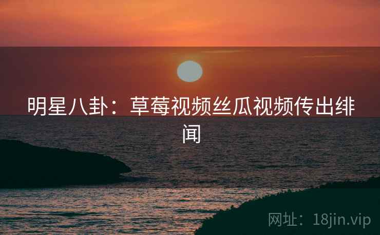 明星八卦:草莓视频丝瓜视频传出绯闻 明星八卦:草莓视频丝瓜视频传出绯闻