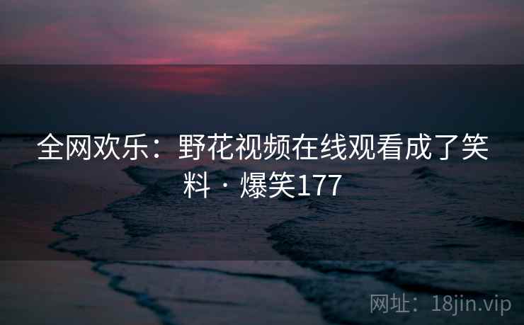 全网欢乐:野花视频在线观看成了笑料 · 爆笑177 全网欢乐:野花视频在线观看成了笑料 · 爆笑177