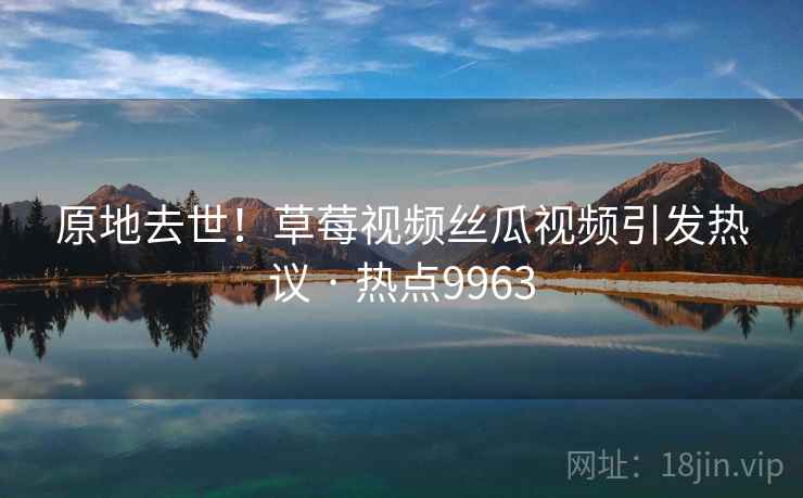原地去世!草莓视频丝瓜视频引发热议 · 热点9963