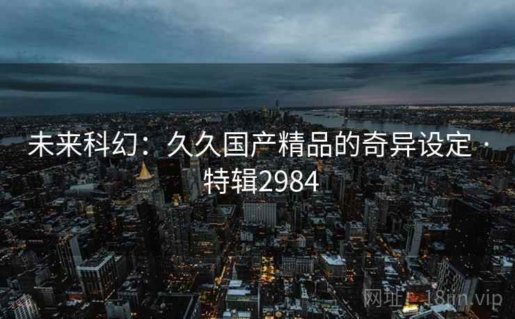 未来科幻:久久国产精品的奇异设定 · 特辑2984 未来科幻:久久国产精品的奇异设定 · 特辑2984