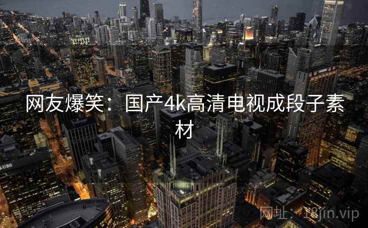 网友爆笑:国产4k高清电视成段子素材