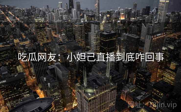 吃瓜网友:小妲己直播到底咋回事 吃瓜网友:小妲己直播到底咋回事