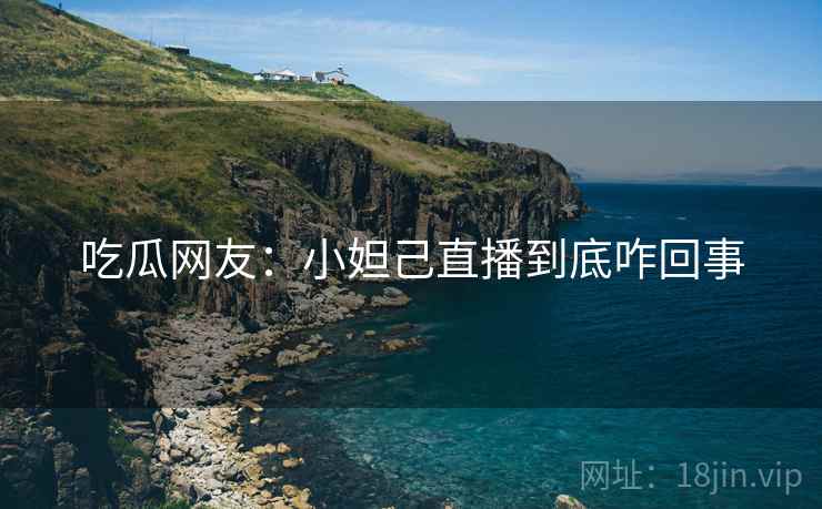 吃瓜网友:小妲己直播到底咋回事 吃瓜网友:小妲己直播到底咋回事
