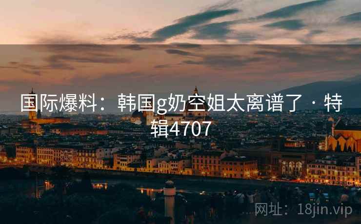 国际爆料:韩国g奶空姐太离谱了 · 特辑4707 国际爆料:韩国g奶空姐太离谱了 · 特辑4707