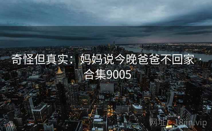 奇怪但真实:妈妈说今晚爸爸不回家 · 合集9005 奇怪但真实:妈妈说今晚爸爸不回家 · 合集9005