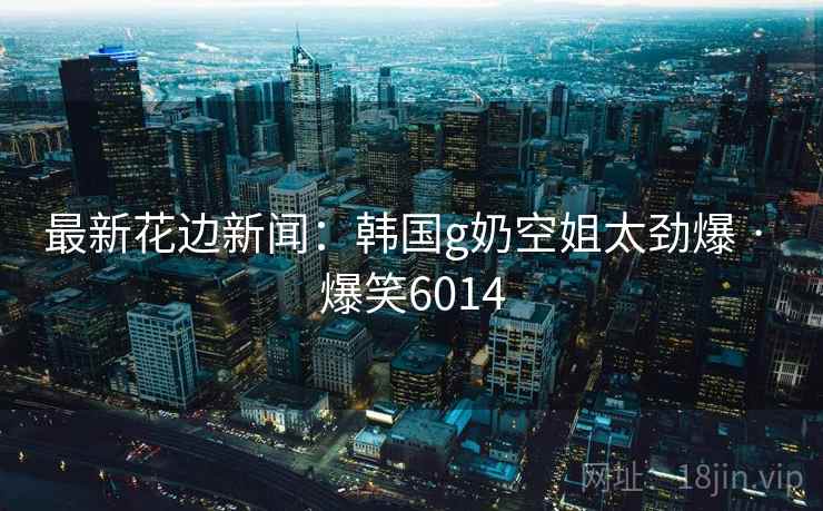 最新花边新闻:韩国g奶空姐太劲爆 · 爆笑6014 最新花边新闻:韩国g奶空姐太劲爆 · 爆笑6014