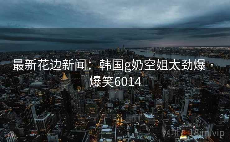 最新花边新闻:韩国g奶空姐太劲爆 · 爆笑6014 最新花边新闻:韩国g奶空姐太劲爆 · 爆笑6014
