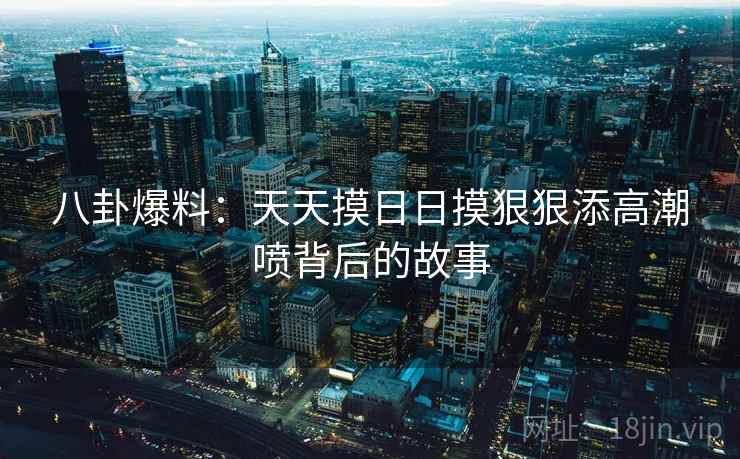 八卦爆料:天天摸日日摸狠狠添高潮喷背后的故事 八卦爆料:天天摸日日摸狠狠添高潮喷背后的故事