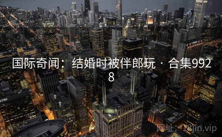 国际奇闻:结婚时被伴郎玩 · 合集9928 国际奇闻:结婚时被伴郎玩 · 合集9928