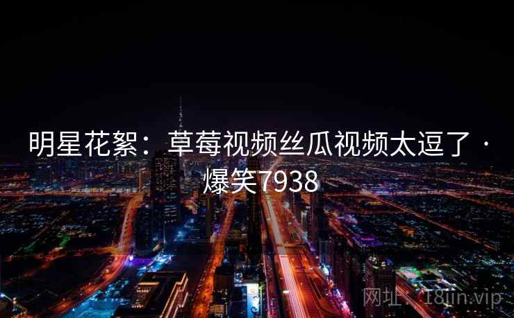 明星花絮:草莓视频丝瓜视频太逗了 · 爆笑7938 明星花絮:草莓视频丝瓜视频太逗了 · 爆笑7938