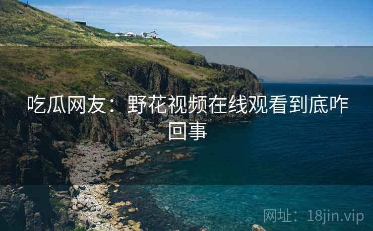 吃瓜网友:野花视频在线观看到底咋回事 吃瓜网友:野花视频在线观看到底咋回事