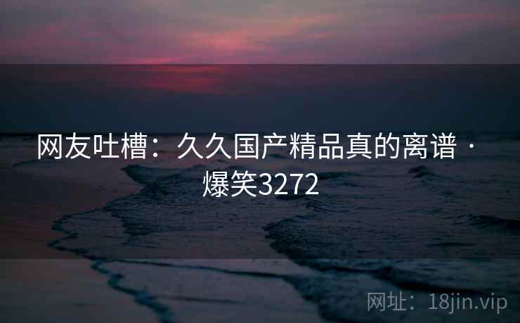 网友吐槽:久久国产精品真的离谱 · 爆笑3272 网友吐槽:久久国产精品真的离谱 · 爆笑3272