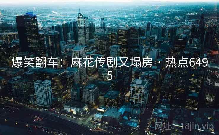 爆笑翻车:麻花传剧又塌房 · 热点6495 爆笑翻车:麻花传剧又塌房 · 热点6495