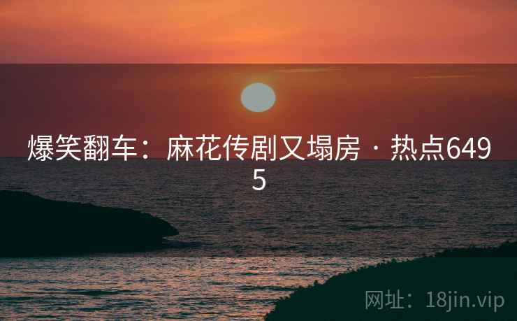 爆笑翻车:麻花传剧又塌房 · 热点6495 爆笑翻车:麻花传剧又塌房 · 热点6495