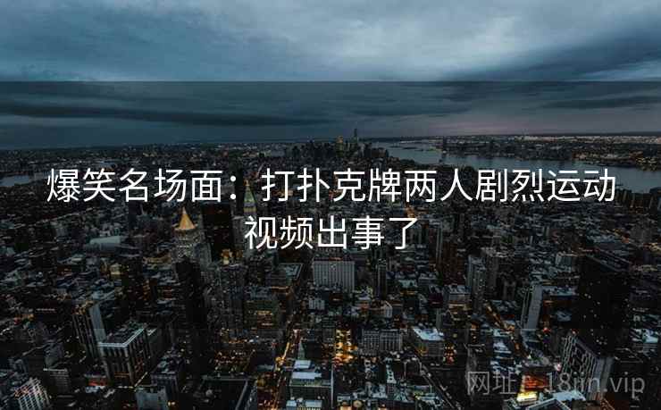 爆笑名场面:打扑克牌两人剧烈运动视频出事了 爆笑名场面:打扑克牌两人剧烈运动视频出事了