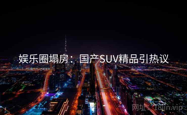 娱乐圈塌房:国产SUV精品引热议 娱乐圈塌房:国产SUV精品引热议