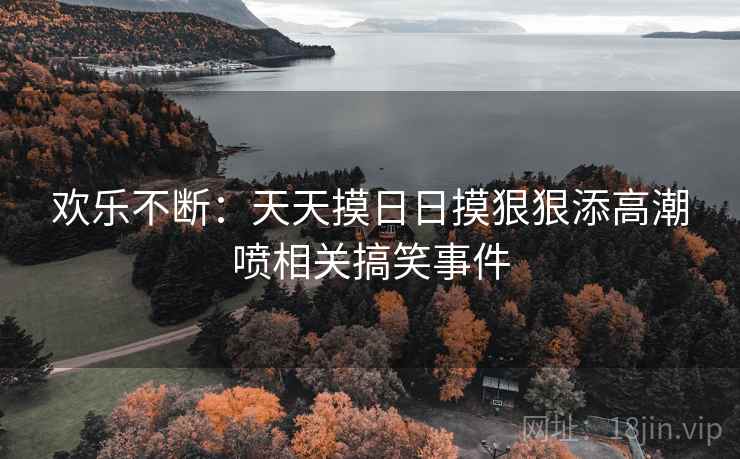 欢乐不断:天天摸日日摸狠狠添高潮喷相关搞笑事件 欢乐不断:天天摸日日摸狠狠添高潮喷相关搞笑事件