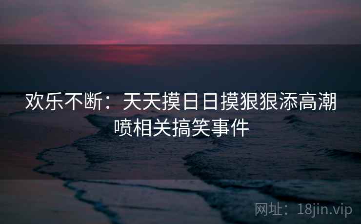 欢乐不断:天天摸日日摸狠狠添高潮喷相关搞笑事件 欢乐不断:天天摸日日摸狠狠添高潮喷相关搞笑事件