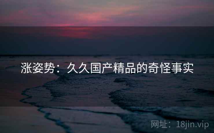 涨姿势:久久国产精品的奇怪事实 涨姿势:久久国产精品的奇怪事实