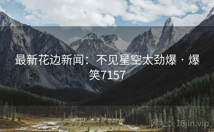 最新花边新闻:不见星空太劲爆 · 爆笑7157 最新花边新闻:不见星空太劲爆 · 爆笑7157
