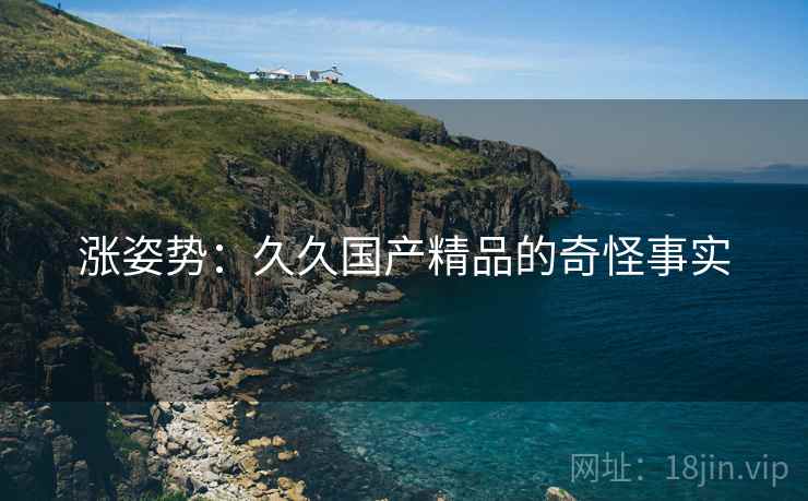 涨姿势:久久国产精品的奇怪事实 涨姿势:久久国产精品的奇怪事实