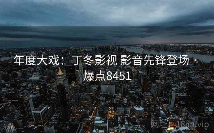年度大戏:丁冬影视 影音先锋登场 · 爆点8451 年度大戏:丁冬影视 影音先锋登场 · 爆点8451