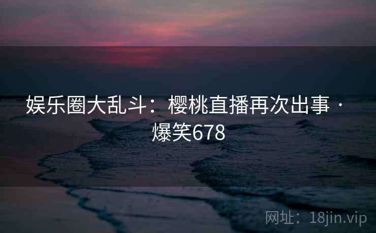 娱乐圈大乱斗:樱桃直播再次出事 · 爆笑678 娱乐圈大乱斗:樱桃直播再次出事 · 爆笑678