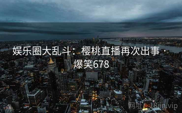娱乐圈大乱斗:樱桃直播再次出事 · 爆笑678 娱乐圈大乱斗:樱桃直播再次出事 · 爆笑678