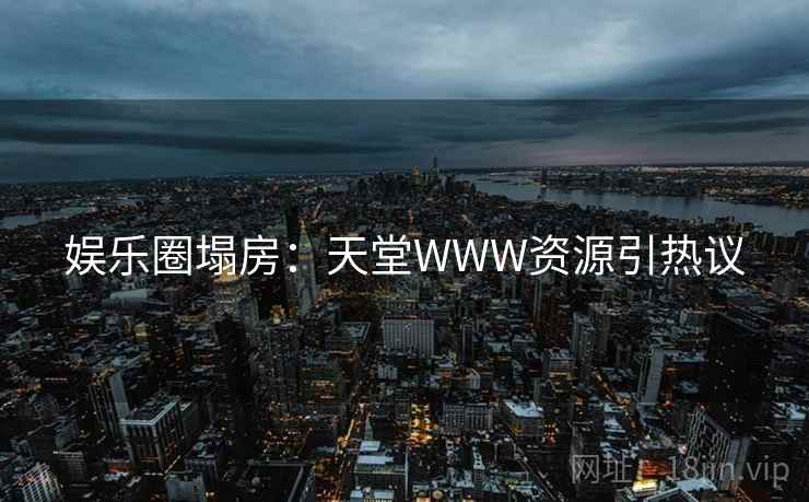 娱乐圈塌房:天堂WWW资源引热议 娱乐圈塌房:天堂WWW资源引热议