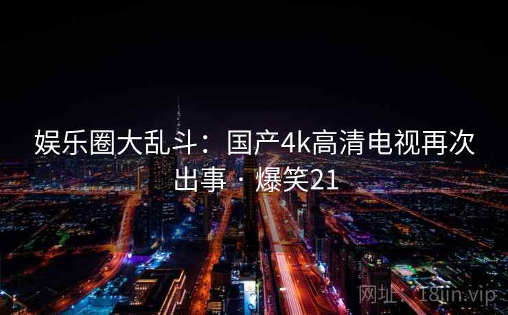 娱乐圈大乱斗:国产4k高清电视再次出事 · 爆笑21 娱乐圈大乱斗:国产4k高清电视再次出事 · 爆笑21